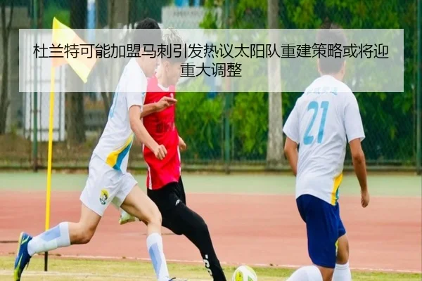 杜兰特可能加盟马刺引发热议太阳队重建策略或将迎重大调整